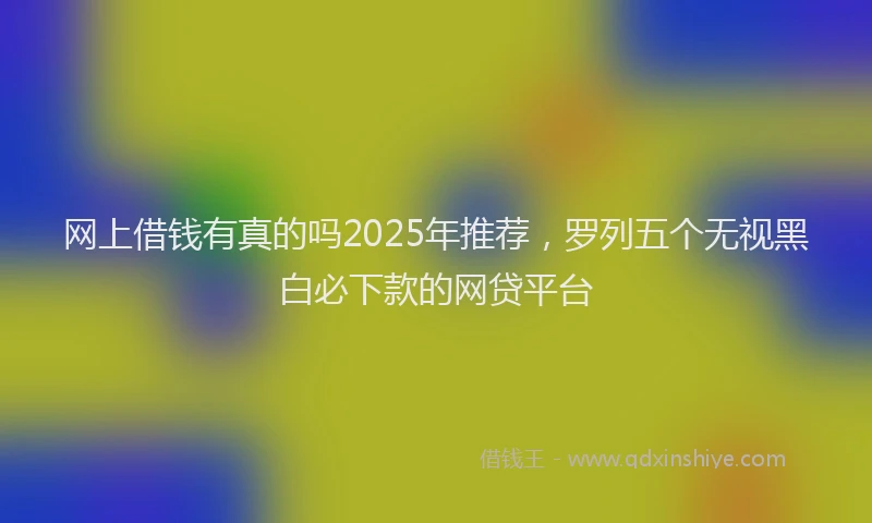 网上借钱有真的吗2025年推荐，罗列五个无视黑白必下款的网贷平台