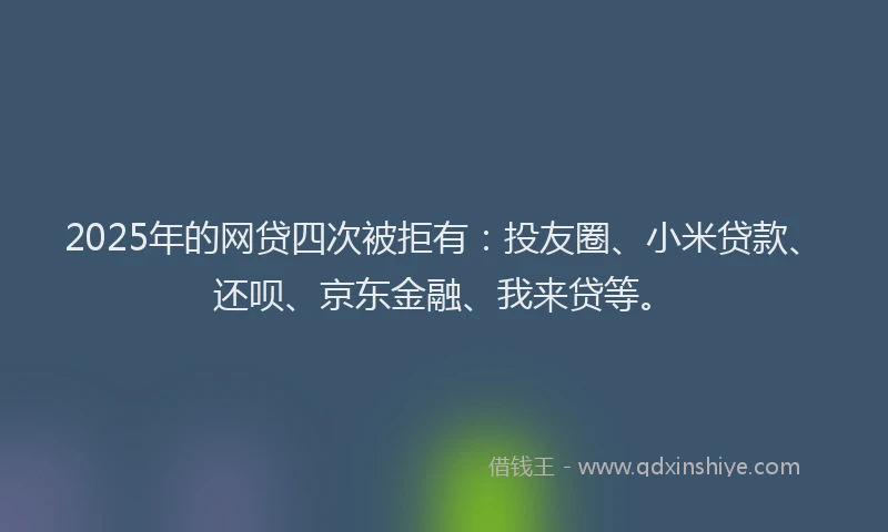 2025年的网贷四次被拒有：投友圈、小米贷款、还呗、京东金融、我来贷等。