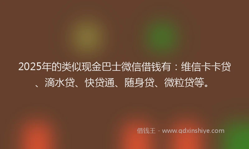 2025年的类似现金巴士微信借钱有：维信卡卡贷、滴水贷、快贷通、随身贷、微粒贷等。
