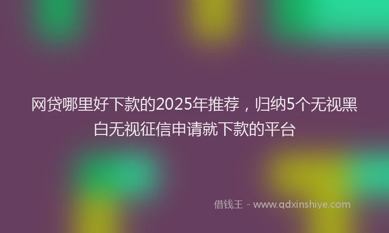 网贷哪里好下款的2025年推荐，归纳5个无视黑白无视征信申请就下款的平台