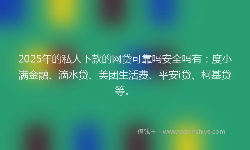 2025年的私人下款的网贷可靠吗安全吗有：度小满金融、滴水贷、美团生活费、平安i贷、柯基贷等。