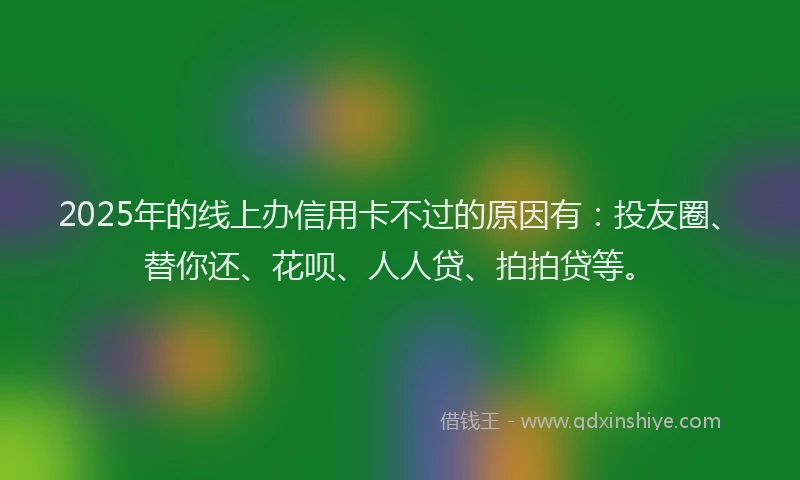 2025年的线上办信用卡不过的原因有：投友圈、替你还、花呗、人人贷、拍拍贷等。