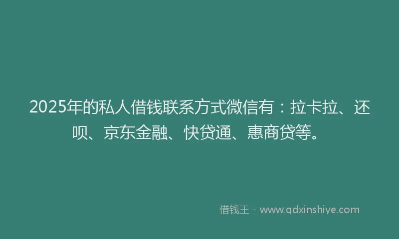 2025年的私人借钱联系方式微信有：拉卡拉、还呗、京东金融、快贷通、惠商贷等。