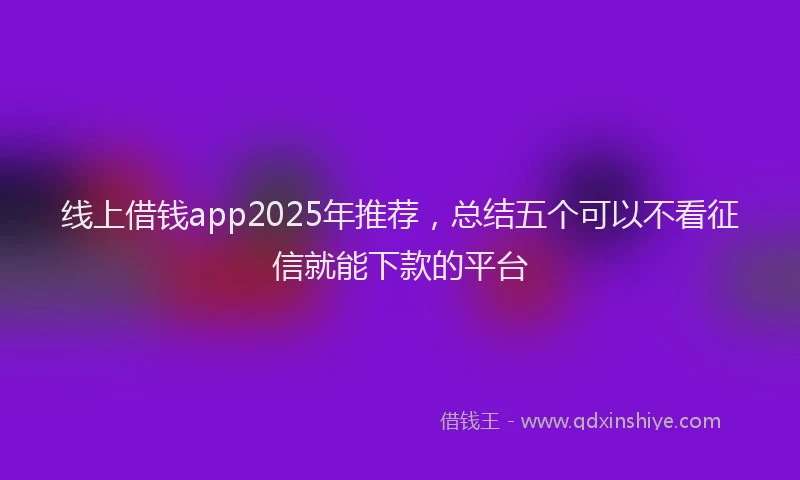 线上借钱app2025年推荐，总结五个可以不看征信就能下款的平台