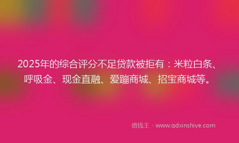 2025年的综合评分不足贷款被拒有：米粒白条、呼吸金、现金直融、爱蹦商城、招宝商城等。