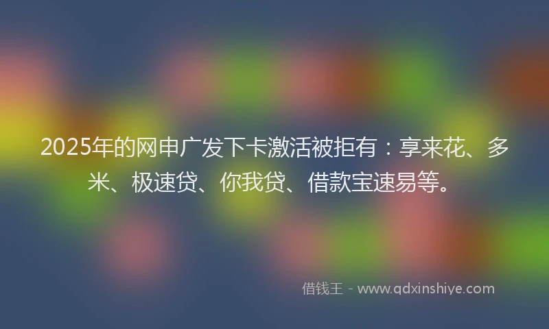 2025年的网申广发下卡激活被拒有：享来花、多米、极速贷、你我贷、借款宝速易等。