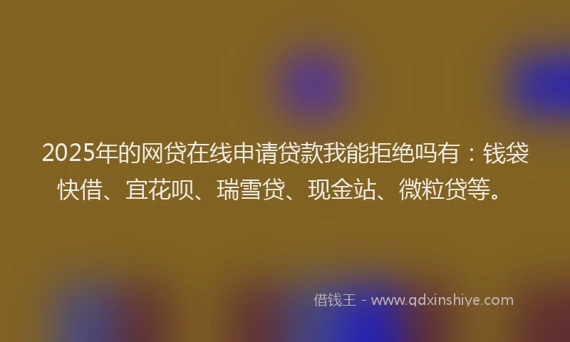 2025年的网贷在线申请贷款我能拒绝吗有：钱袋快借、宜花呗、瑞雪贷、现金站、微粒贷等。