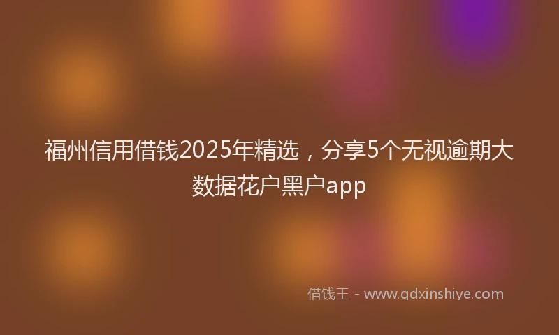 福州信用借钱2025年精选，分享5个无视逾期大数据花户黑户app