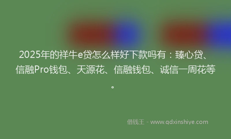 2025年的祥牛e贷怎么样好下款吗有：臻心贷、信融Pro钱包、天源花、信融钱包、诚信一周花等。