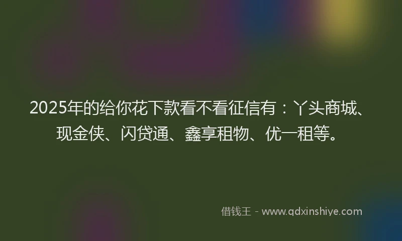2025年的给你花下款看不看征信有：丫头商城、现金侠、闪贷通、鑫享租物、优一租等。