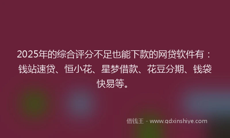 2025年的综合评分不足也能下款的网贷软件有：钱站速贷、恒小花、星梦借款、花豆分期、钱袋快易等。