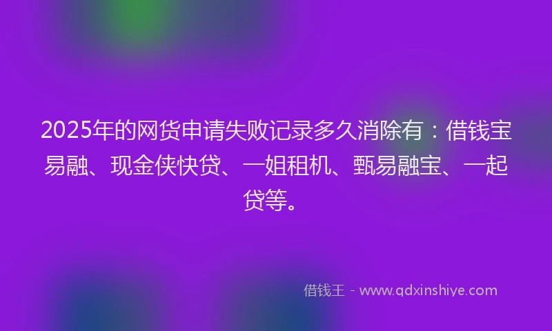 2025年的网货申请失败记录多久消除有：借钱宝易融、现金侠快贷、一姐租机、甄易融宝、一起贷等。