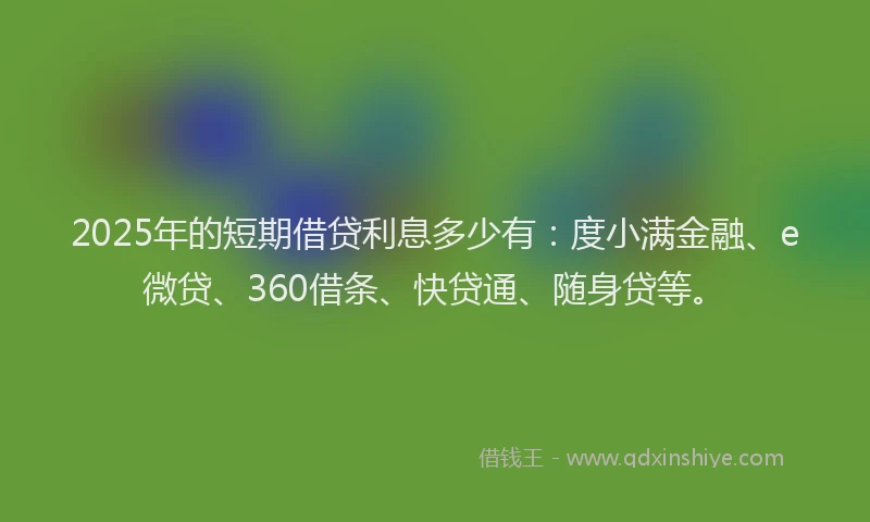 2025年的短期借贷利息多少有：度小满金融、e微贷、360借条、快贷通、随身贷等。