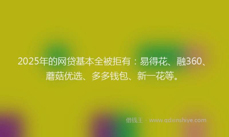 2025年的网贷基本全被拒有：易得花、融360、蘑菇优选、多多钱包、新一花等。