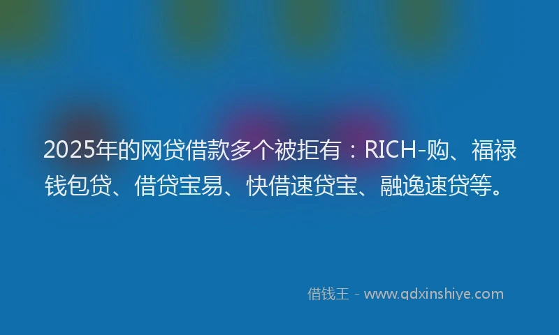 2025年的网贷借款多个被拒有：RICH-购、福禄钱包贷、借贷宝易、快借速贷宝、融逸速贷等。