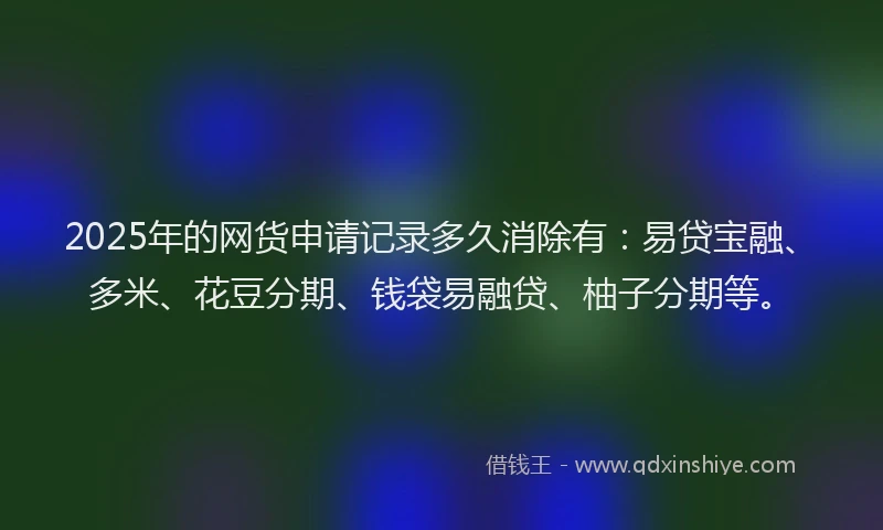 2025年的网货申请记录多久消除有：易贷宝融、多米、花豆分期、钱袋易融贷、柚子分期等。