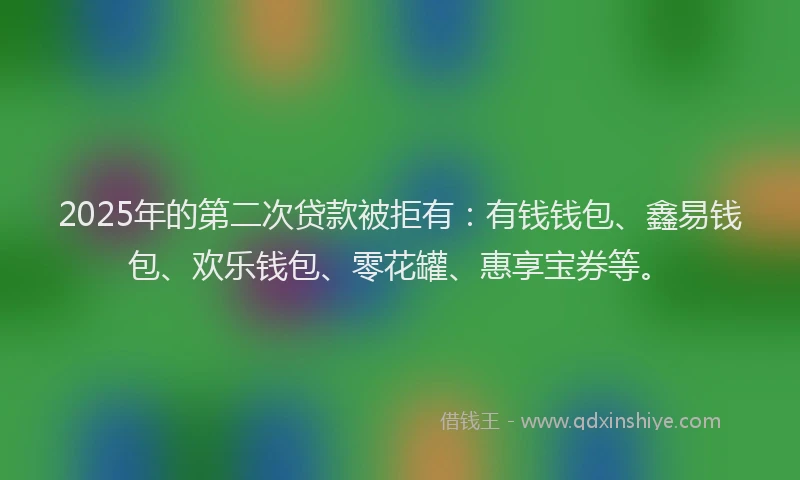 2025年的第二次贷款被拒有：有钱钱包、鑫易钱包、欢乐钱包、零花罐、惠享宝券等。