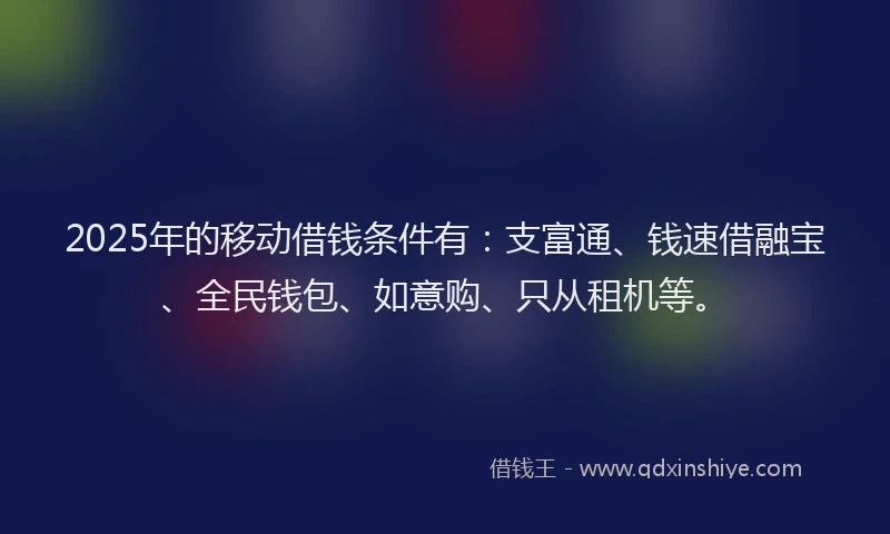 2025年的移动借钱条件有：支富通、钱速借融宝、全民钱包、如意购、只从租机等。