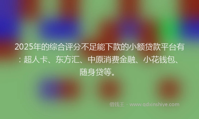 2025年的综合评分不足能下款的小额贷款平台有：超人卡、东方汇、中原消费金融、小花钱包、随身贷等。