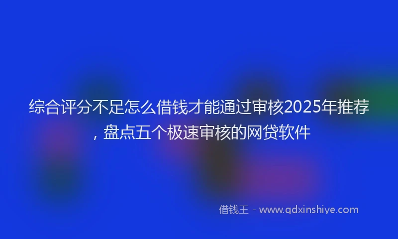综合评分不足怎么借钱才能通过审核2025年推荐，盘点五个极速审核的网贷软件
