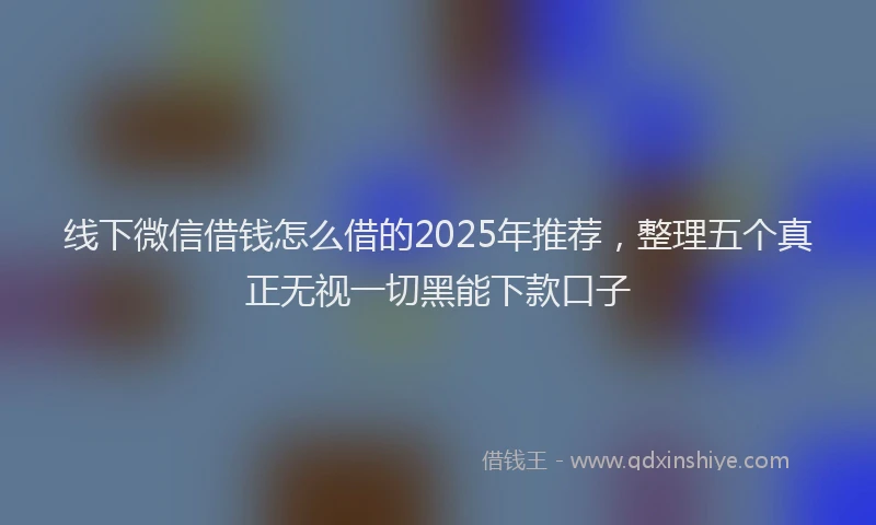 线下微信借钱怎么借的2025年推荐，整理五个真正无视一切黑能下款口子
