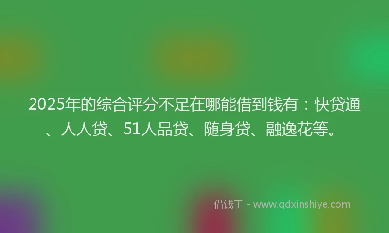 2025年的综合评分不足在哪能借到钱有：快贷通、人人贷、51人品贷、随身贷、融逸花等。