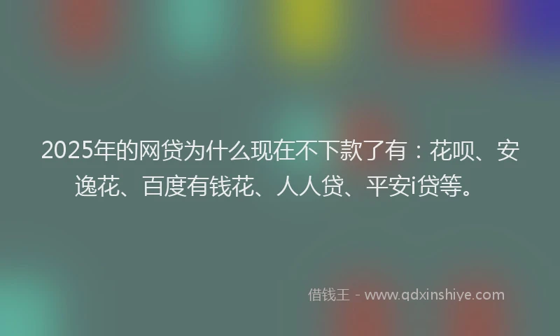 2025年的网贷为什么现在不下款了有：花呗、安逸花、百度有钱花、人人贷、平安i贷等。