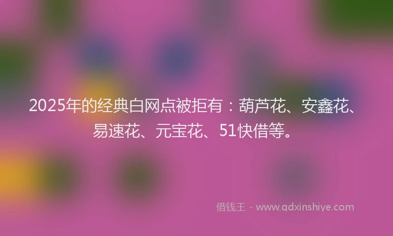 2025年的经典白网点被拒有：葫芦花、安鑫花、易速花、元宝花、51快借等。