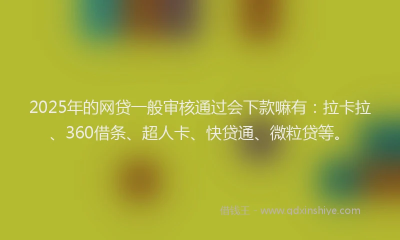 2025年的网贷一般审核通过会下款嘛有：拉卡拉、360借条、超人卡、快贷通、微粒贷等。