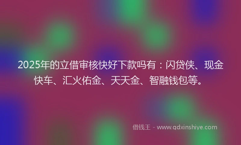 2025年的立借审核快好下款吗有：闪贷侠、现金快车、汇火佑金、天天金、智融钱包等。