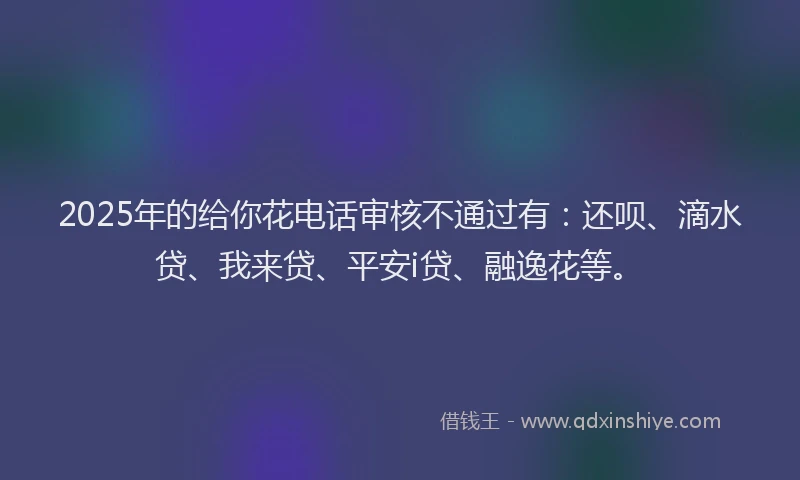 2025年的给你花电话审核不通过有：还呗、滴水贷、我来贷、平安i贷、融逸花等。