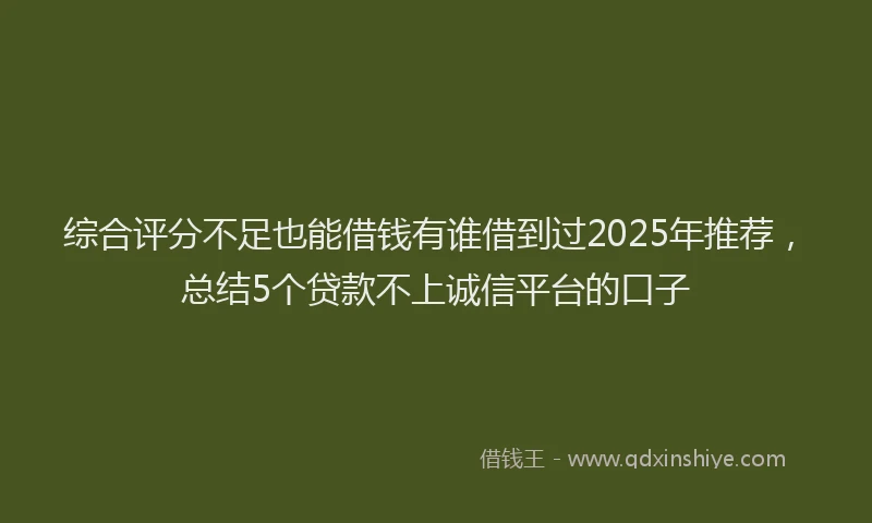 综合评分不足也能借钱有谁借到过2025年推荐，总结5个贷款不上诚信平台的口子
