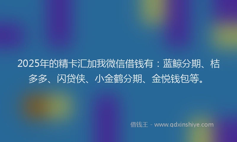 2025年的精卡汇加我微信借钱有：蓝鲸分期、桔多多、闪贷侠、小金鹤分期、金悦钱包等。