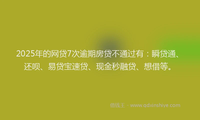 2025年的网贷7次逾期房贷不通过有：瞬贷通、还呗、易贷宝速贷、现金秒融贷、想借等。