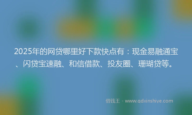 2025年的网贷哪里好下款快点有：现金易融通宝、闪贷宝速融、和信借款、投友圈、珊瑚贷等。