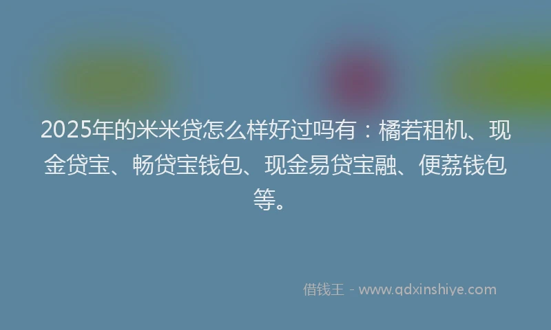 2025年的米米贷怎么样好过吗有：橘若租机、现金贷宝、畅贷宝钱包、现金易贷宝融、便荔钱包等。