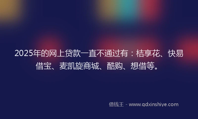 2025年的网上贷款一直不通过有：桔享花、快易借宝、麦凯旋商城、酷购、想借等。