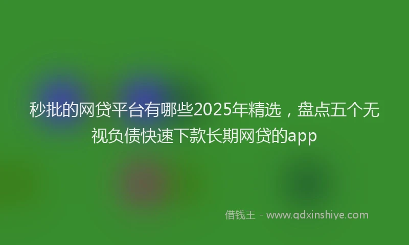 秒批的网贷平台有哪些2025年精选，盘点五个无视负债快速下款长期网贷的app