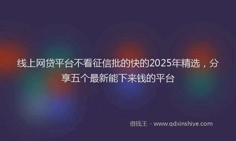 线上网贷平台不看征信批的快的2025年精选，分享五个最新能下来钱的平台