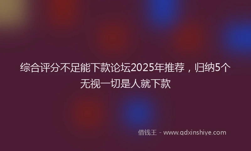 综合评分不足能下款论坛2025年推荐，归纳5个无视一切是人就下款