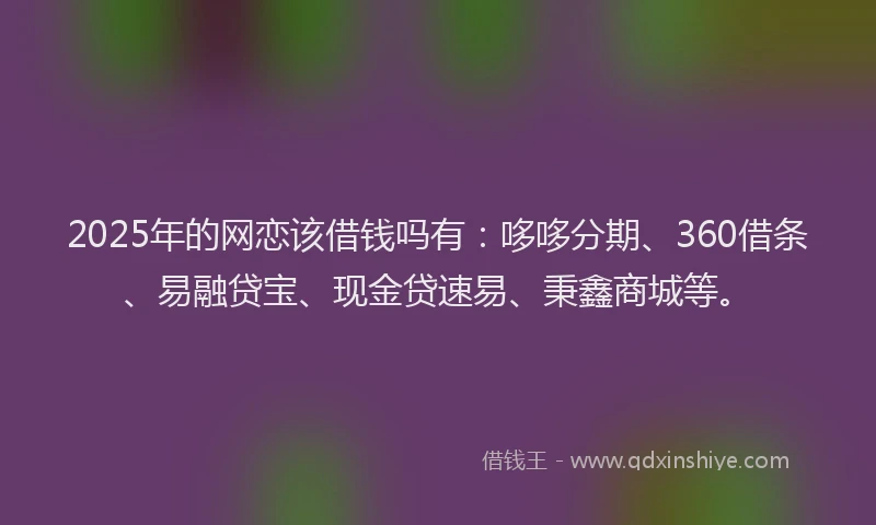 2025年的网恋该借钱吗有：哆哆分期、360借条、易融贷宝、现金贷速易、秉鑫商城等。