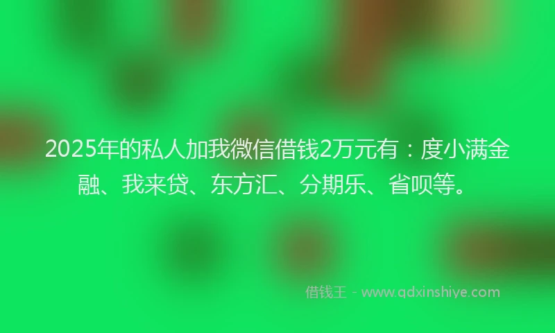 2025年的私人加我微信借钱2万元有：度小满金融、我来贷、东方汇、分期乐、省呗等。