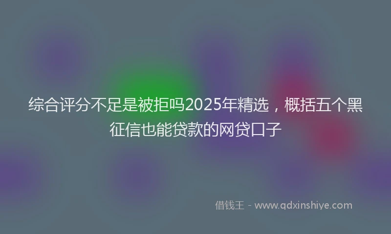 综合评分不足是被拒吗2025年精选，概括五个黑征信也能贷款的网贷口子