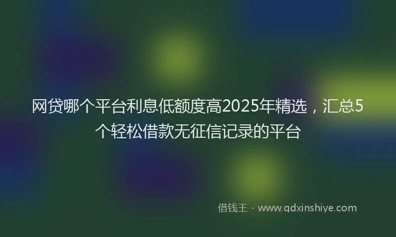 网贷哪个平台利息低额度高2025年精选，汇总5个轻松借款无征信记录的平台