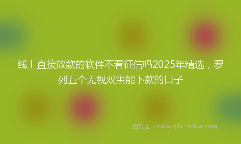 线上直接放款的软件不看征信吗2025年精选，罗列五个无视双黑能下款的口子