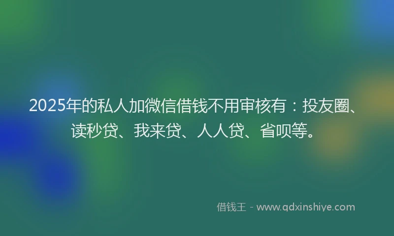 2025年的私人加微信借钱不用审核有：投友圈、读秒贷、我来贷、人人贷、省呗等。