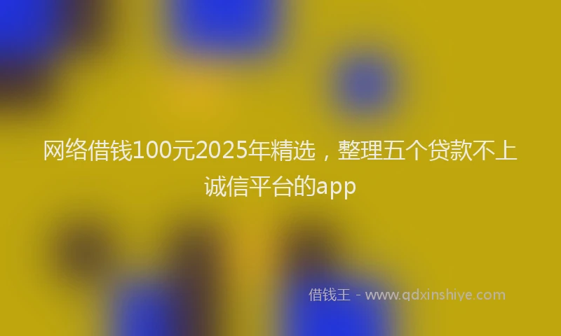 网络借钱100元2025年精选，整理五个贷款不上诚信平台的app