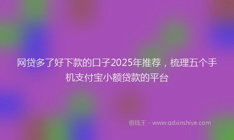 网贷多了好下款的口子2025年推荐，梳理五个手机支付宝小额贷款的平台