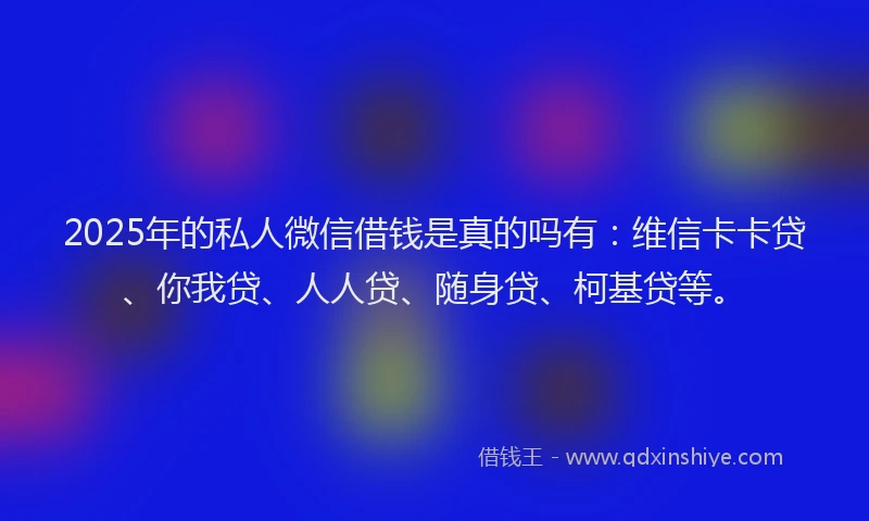 2025年的私人微信借钱是真的吗有：维信卡卡贷、你我贷、人人贷、随身贷、柯基贷等。