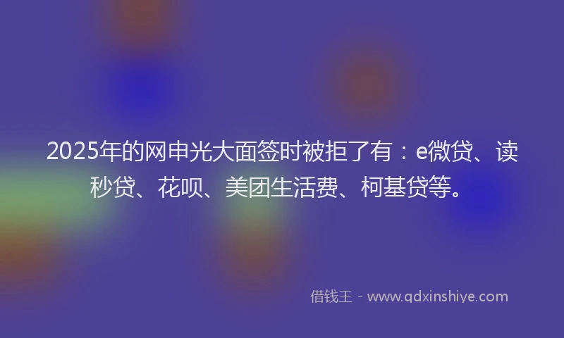 2025年的网申光大面签时被拒了有：e微贷、读秒贷、花呗、美团生活费、柯基贷等。